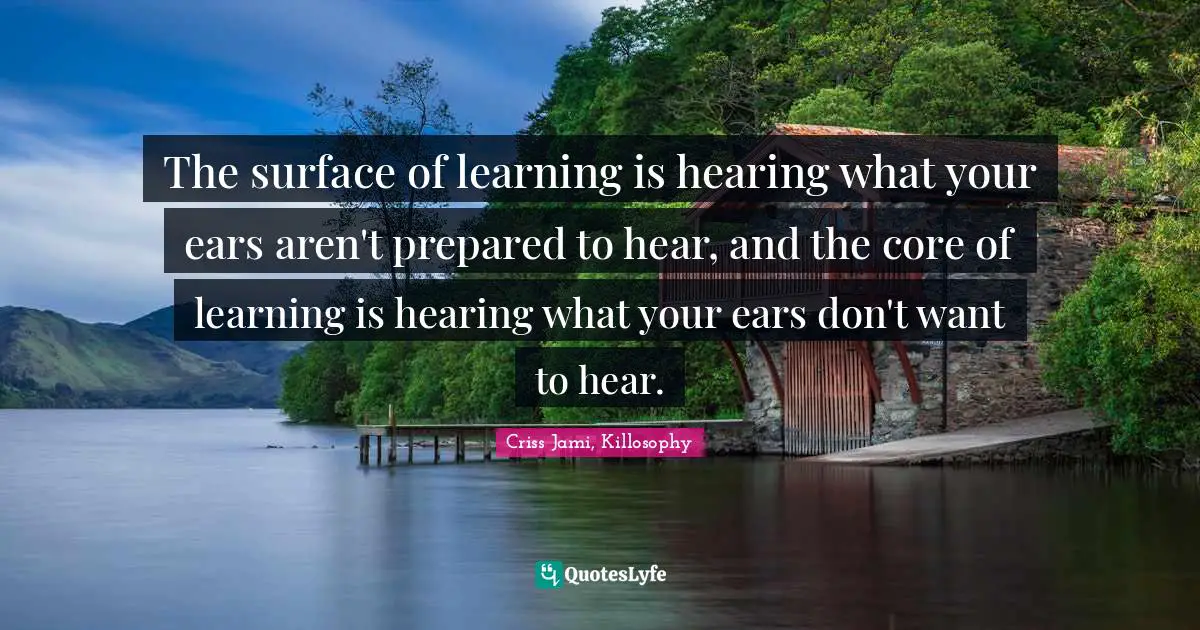 The surface of learning is hearing what your ears aren't prepared to hear, and the core of learning is hearing what your ears don't want to hear.