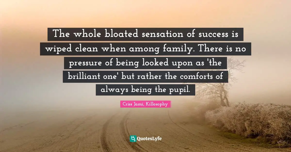 The whole bloated sensation of success is wiped clean when among family. There is no pressure of being looked upon as 'the brilliant one' but rather the comforts of always being the pupil.