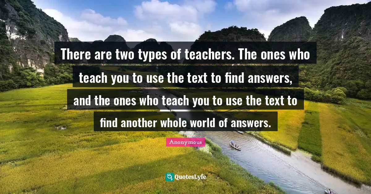 There are two types of teachers. The ones who teach you to use the text to find answers, and the ones who teach you to use the text to find another whole world of answers.