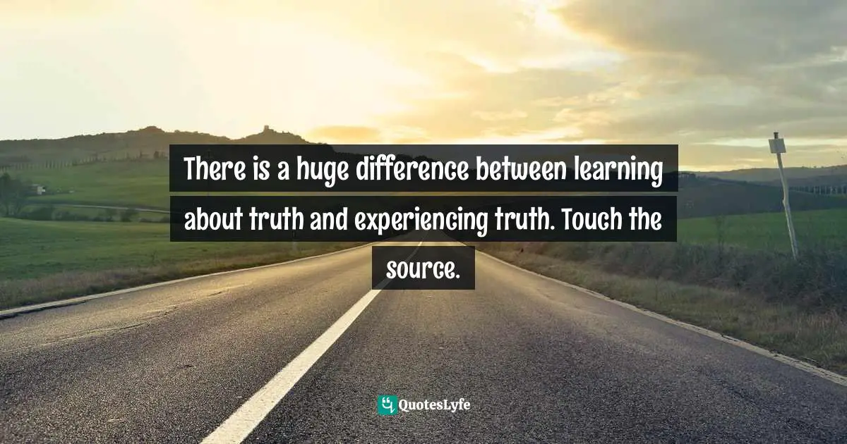 There is a huge difference between learning about truth and experiencing truth. Touch the source.