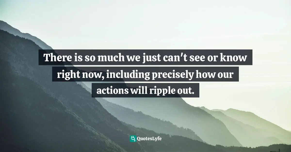 There is so much we just can't see or know right now, including precisely how our actions will ripple out.