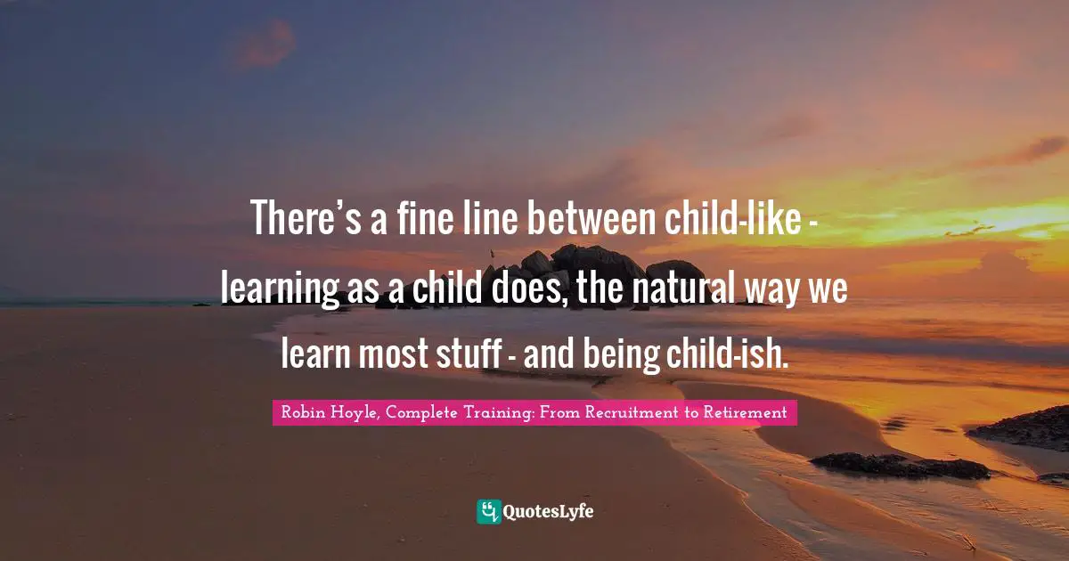 There’s a fine line between child-like – learning as a child does, the natural way we learn most stuff – and being child-ish.
