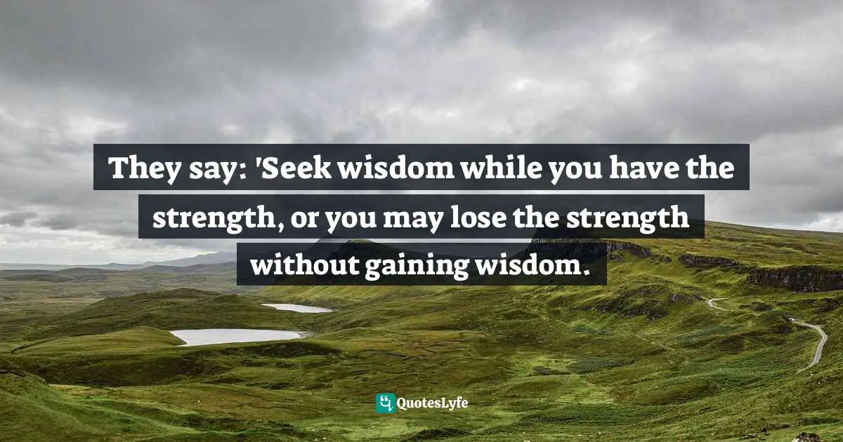 They say: 'Seek wisdom while you have the strength, or you may lose the strength without gaining wisdom.