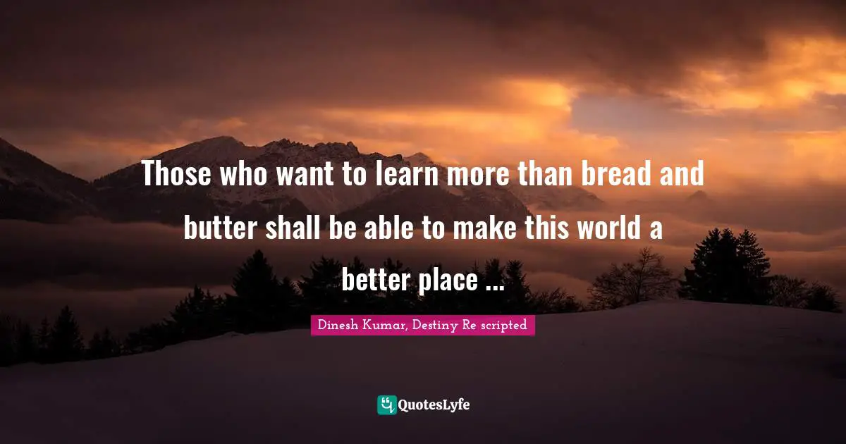 Those who want to learn more than bread and butter shall be able to make this world a better place ...