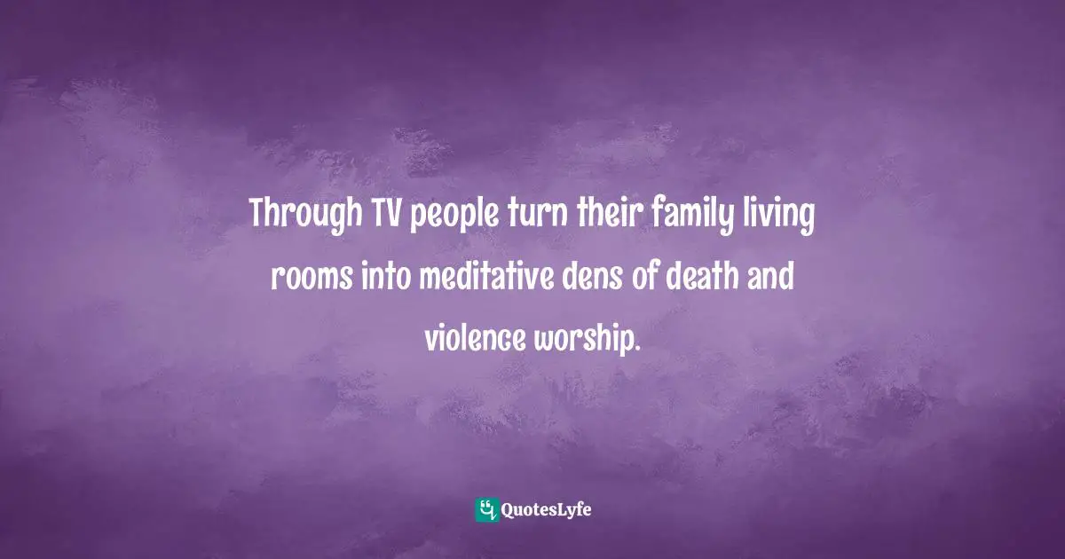 Through TV people turn their family living rooms into meditative dens of death and violence worship.