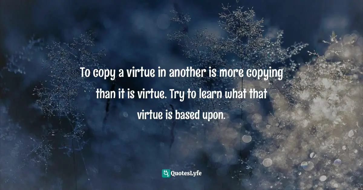To copy a virtue in another is more copying than it is virtue. Try to learn what that virtue is based upon.