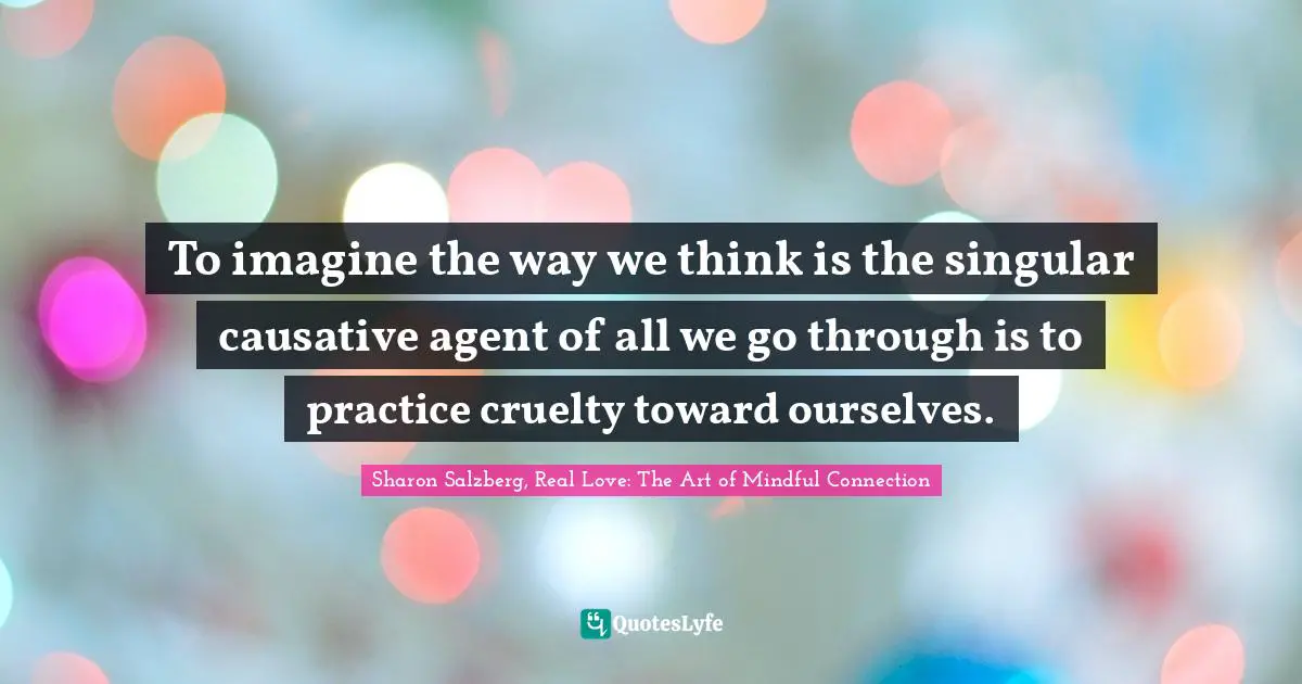 Sharon Salzberg, Real Love: The Art Of Mindful Connection Quotes: "To imagine the way we think is the singular causative agent of all we go through is to practice cruelty toward ourselves."