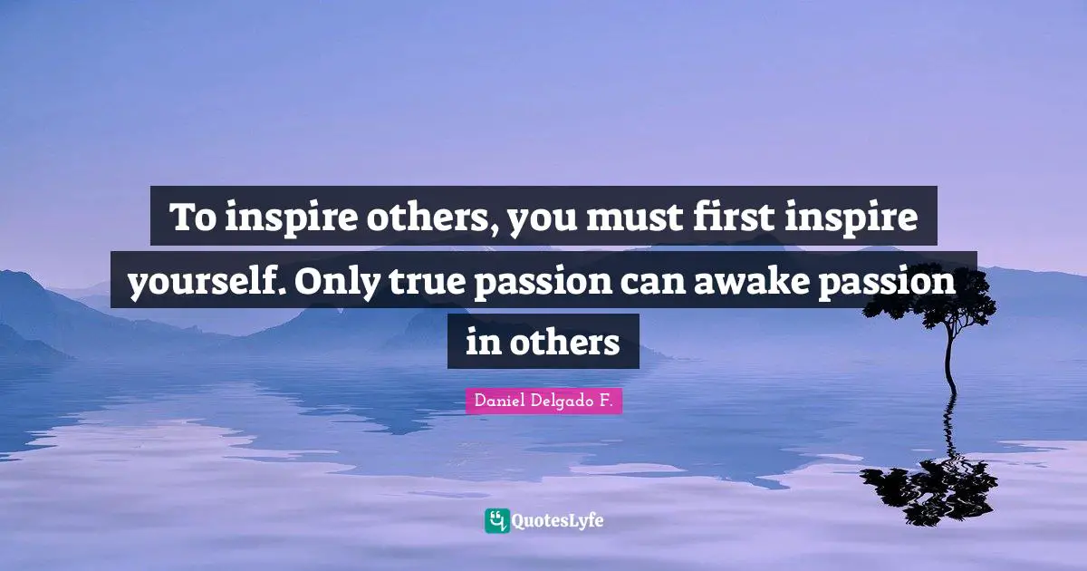 To inspire others, you must first inspire yourself. Only true passion can awake passion in others