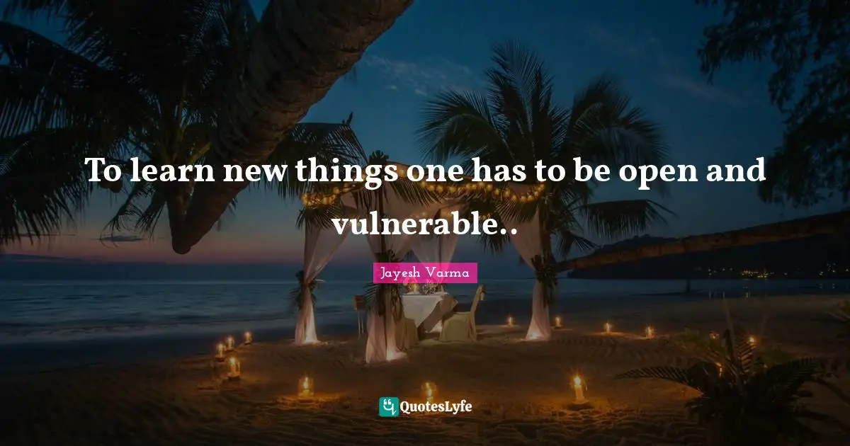 To learn new things one has to be open and vulnerable..
