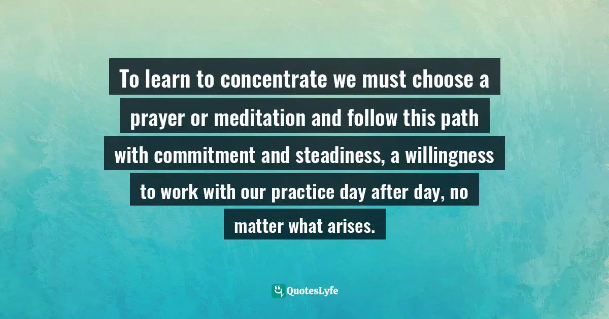 Jack Kornfield, A Path With Heart: A Guide Through The Perils And Promises Of Spiritual Life Quotes: "To learn to concentrate we must choose a prayer or meditation and follow this path with commitment and steadiness, a willingness to work with our practice day after day, no matter what arises."