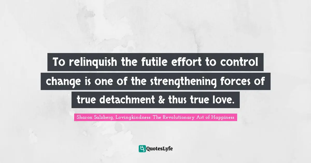 To relinquish the futile effort to control change is one of the strengthening forces of true detachment & thus true love.