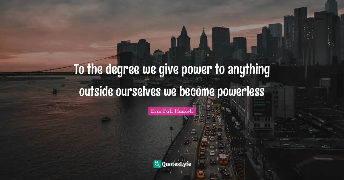 To the degree we give power to anything outside ourselves we become powerless