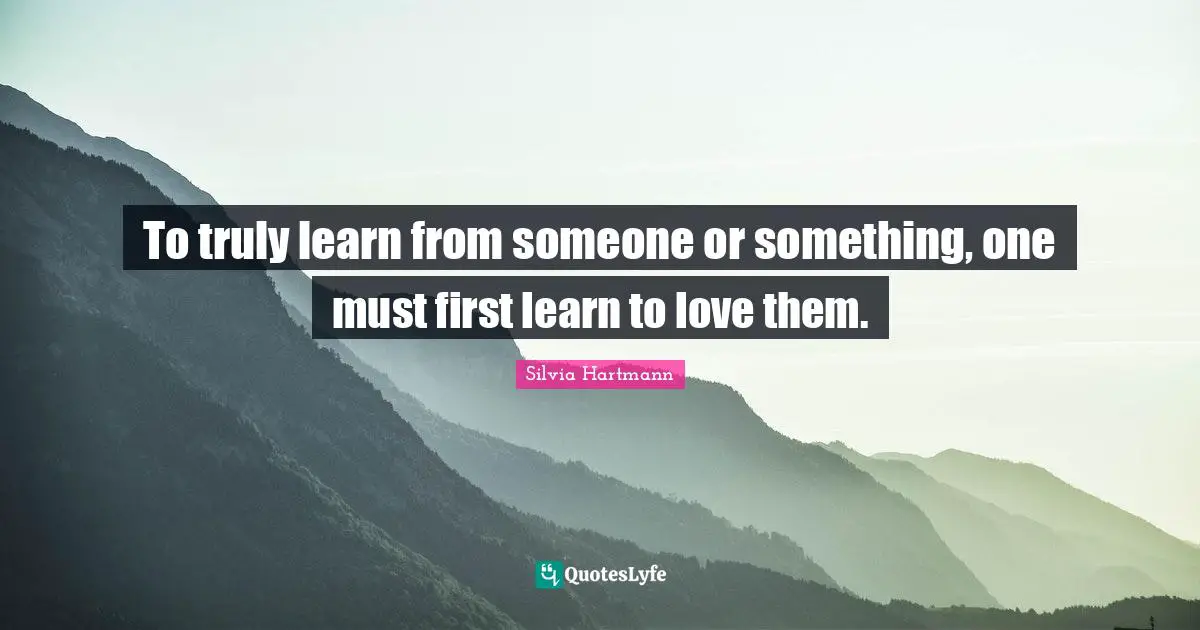 Silvia Hartmann Quotes: "To truly learn from someone or something, one must first learn to love them."