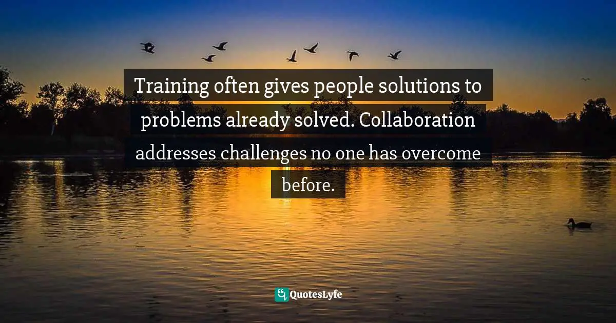 Training often gives people solutions to problems already solved. Collaboration addresses challenges no one has overcome before.