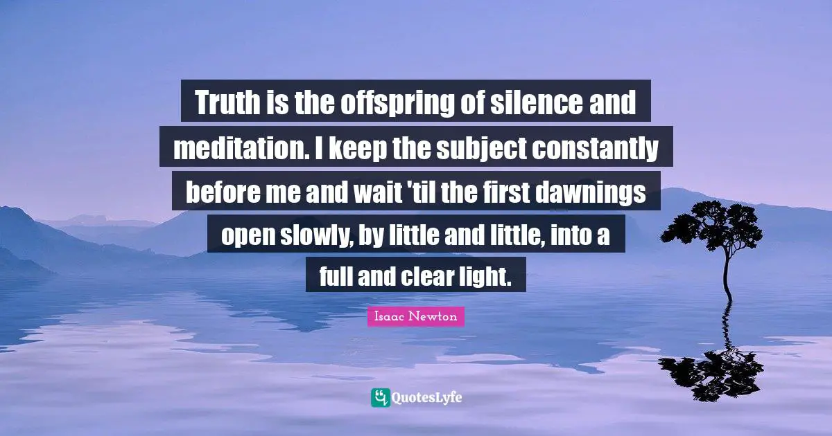 Truth is the offspring of silence and meditation. I keep the subject constantly before me and wait 'til the first dawnings open slowly, by little and little, into a full and clear light.