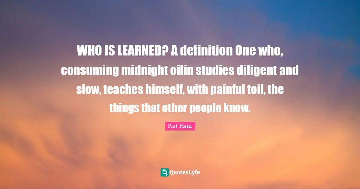 WHO IS LEARNED? A definition One who, consuming midnight oilin studies diligent and slow, teaches himself, with painful toil, the things that other people know.