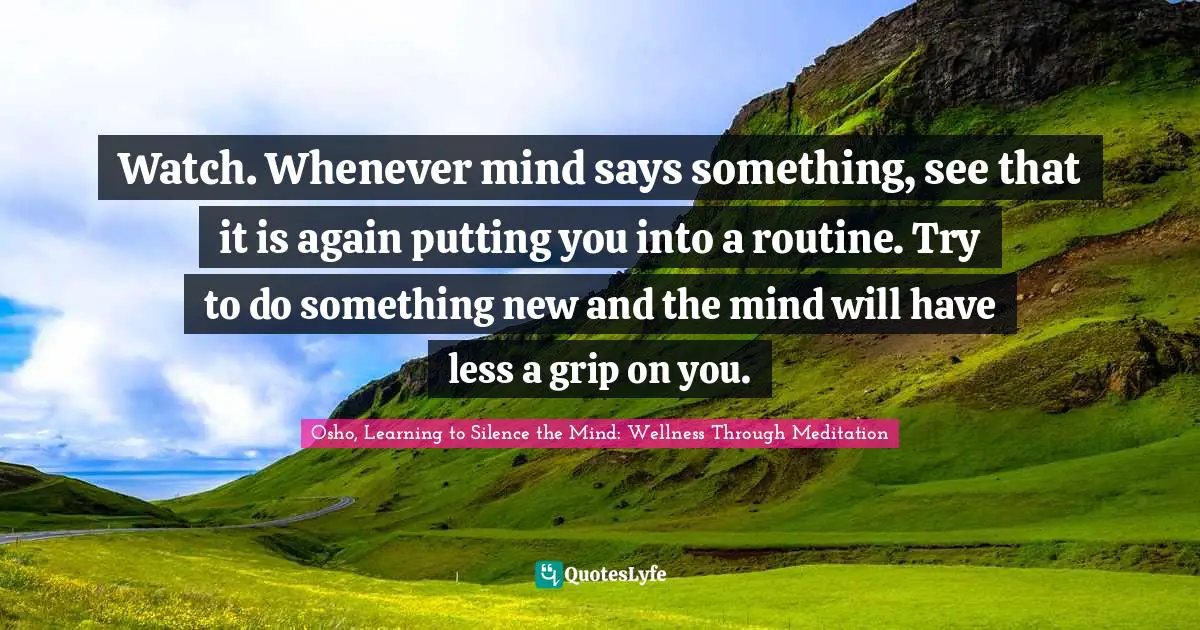 Osho, Learning To Silence The Mind: Wellness Through Meditation Quotes: "Watch. Whenever mind says something, see that it is again putting you into a routine. Try to do something new and the mind will have less a grip on you."