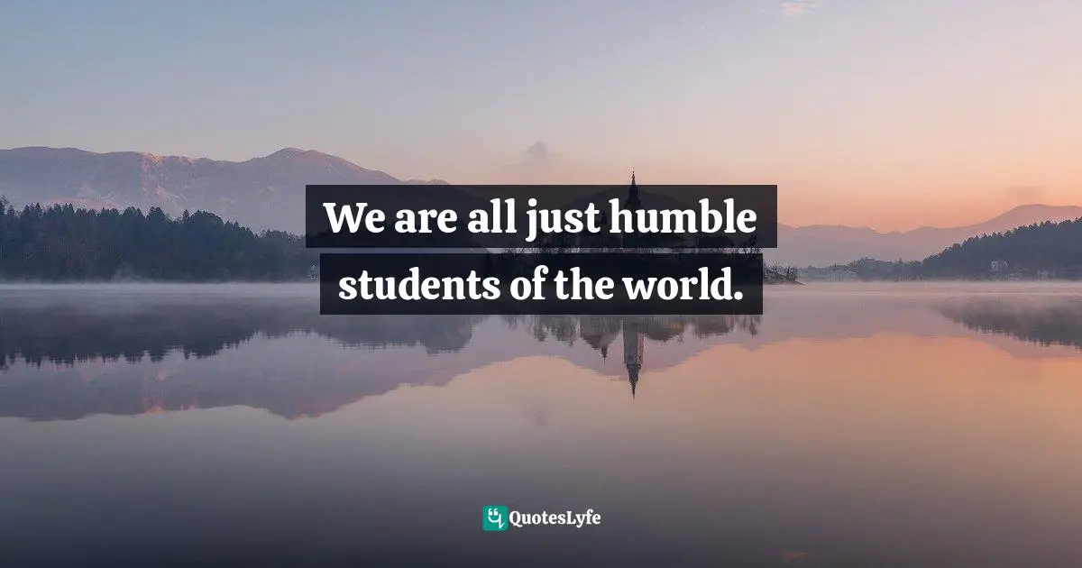 We are all just humble students of the world.