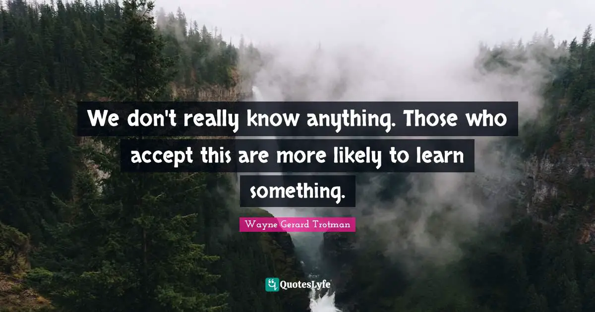 We don't really know anything. Those who accept this are more likely to learn something.