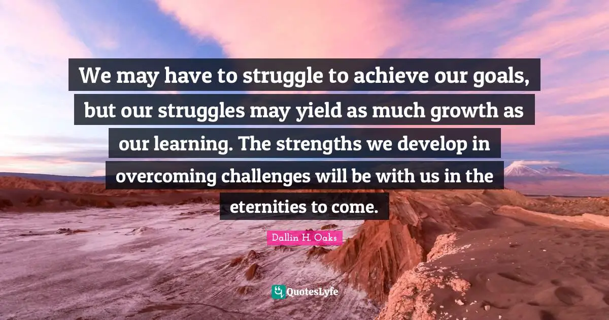 We may have to struggle to achieve our goals, but our struggles may yield as much growth as our learning. The strengths we develop in overcoming challenges will be with us in the eternities to come.