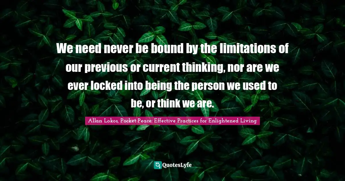 We need never be bound by the limitations of our previous or current thinking, nor are we ever locked into being the person we used to be, or think we are.
