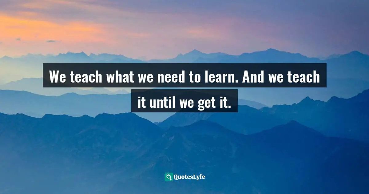 We teach what we need to learn. And we teach it until we get it.