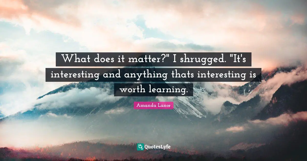 What does it matter?" I shrugged. "It's interesting and anything thats interesting is worth learning.