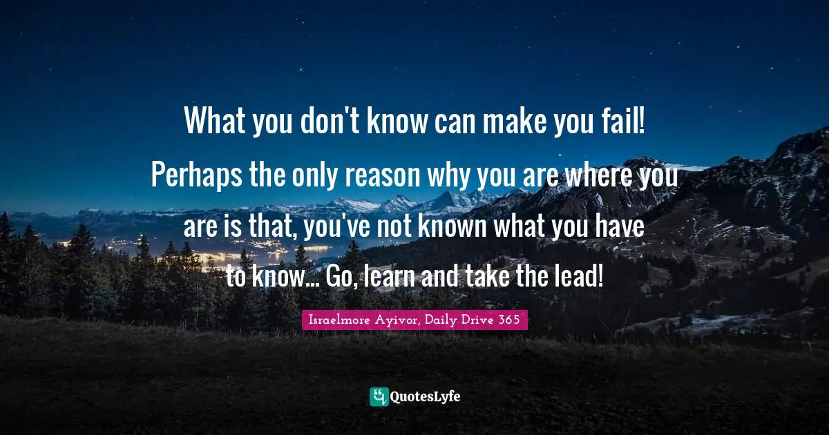 Israelmore Ayivor, Daily Drive 365 Quotes: "What you don't know can make you fail! Perhaps the only reason why you are where you are is that, you've not known what you have to know... Go, learn and take the lead!"