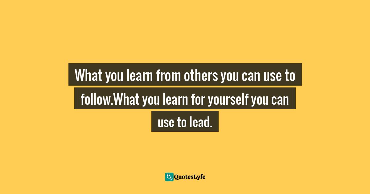 What you learn from others you can use to follow.What you learn for yourself you can use to lead.