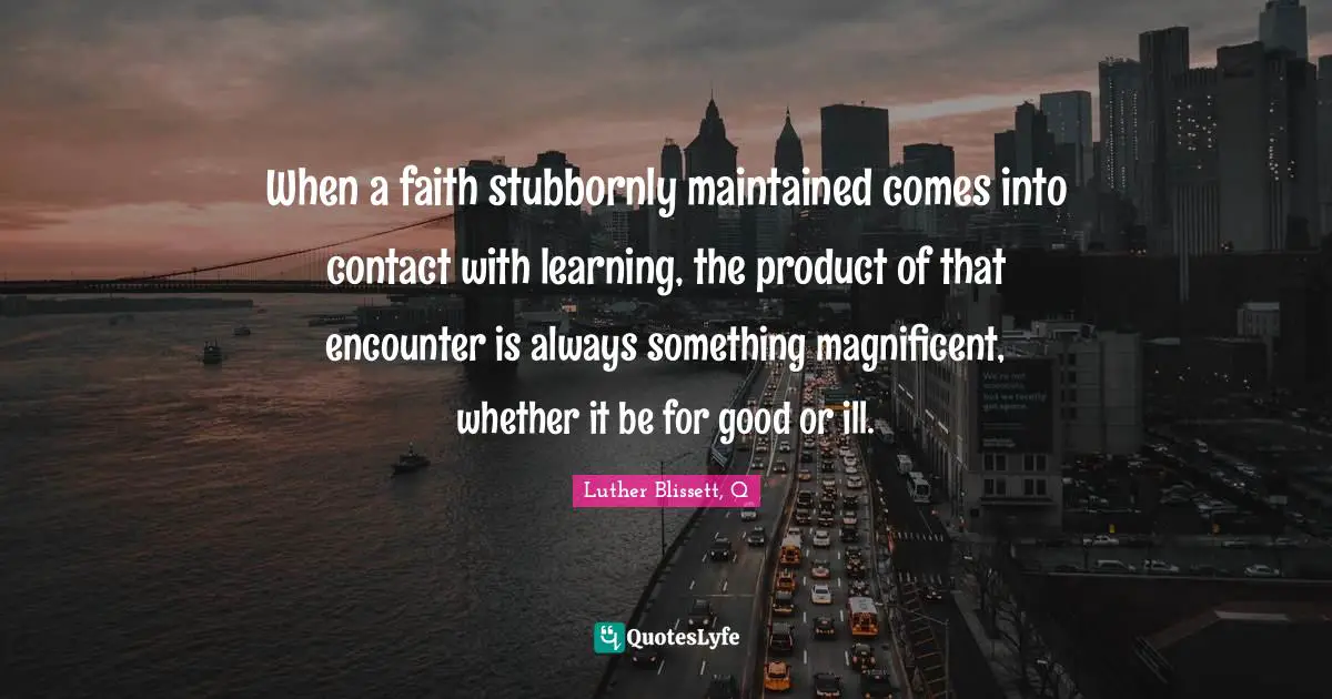 When a faith stubbornly maintained comes into contact with learning, the product of that encounter is always something magnificent, whether it be for good or ill.