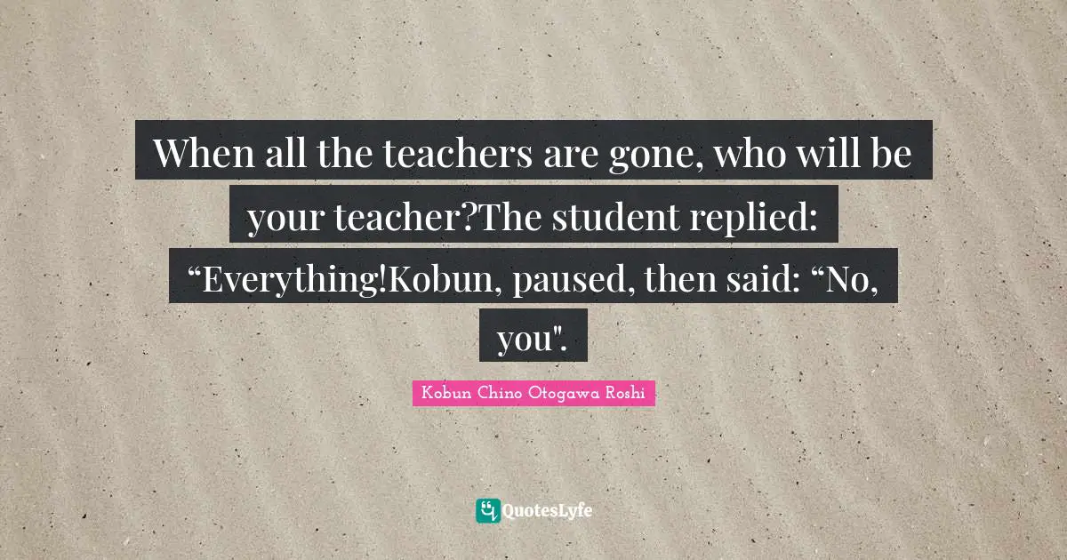 When all the teachers are gone, who will be your teacher?The student replied: “Everything!Kobun, paused, then said: “No, you".