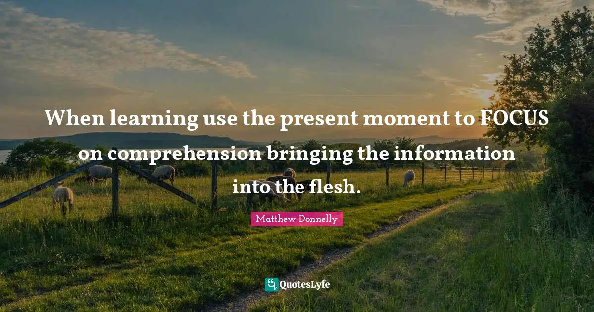 When learning use the present moment to FOCUS on comprehension bringing the information into the flesh.