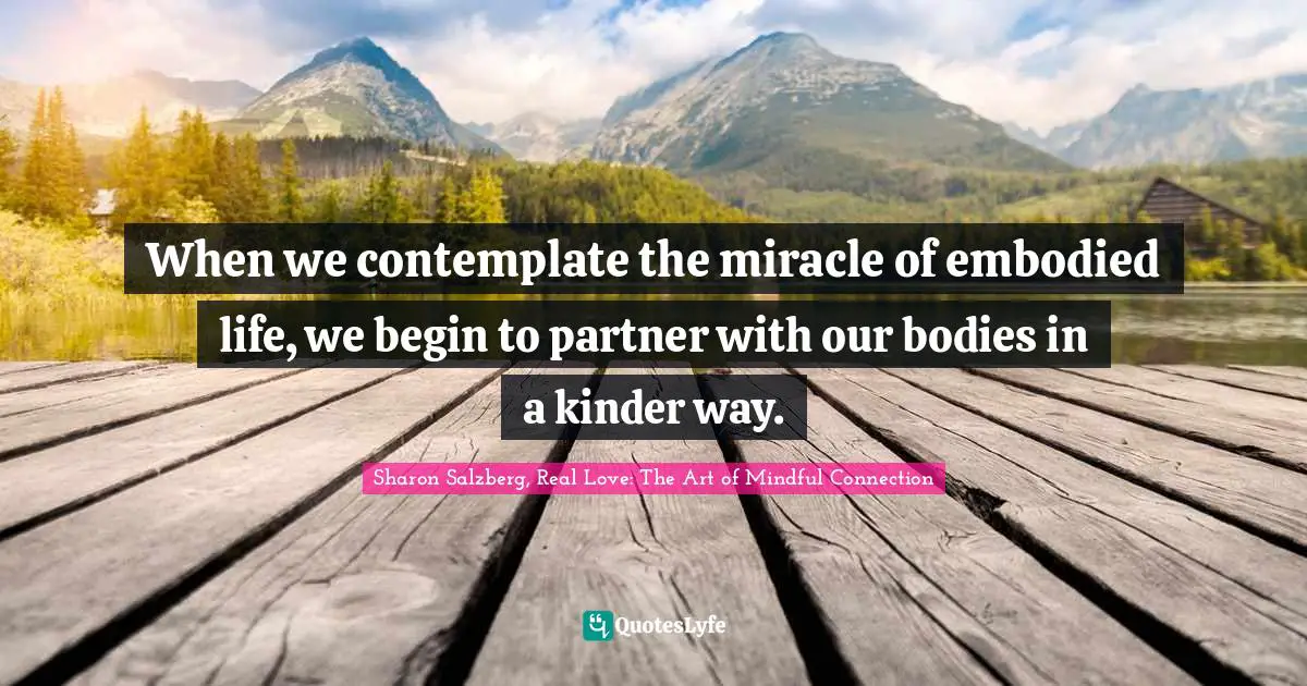 Sharon Salzberg, Real Love: The Art Of Mindful Connection Quotes: "When we contemplate the miracle of embodied life, we begin to partner with our bodies in a kinder way."
