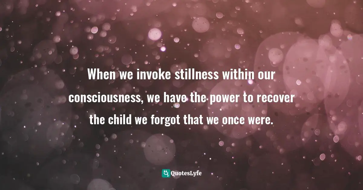 When we invoke stillness within our consciousness, we have the power to recover the child we forgot that we once were.
