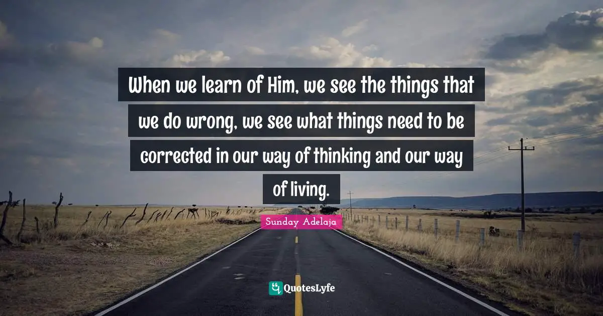 When we learn of Him, we see the things that we do wrong, we see what things need to be corrected in our way of thinking and our way of living.