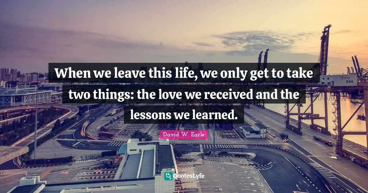 When we leave this life, we only get to take two things: the love we received and the lessons we learned.