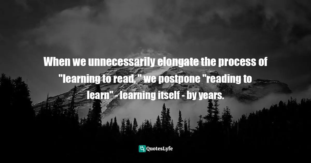 When we unnecessarily elongate the process of "learning to read, " we postpone "reading to learn" - learning itself - by years.