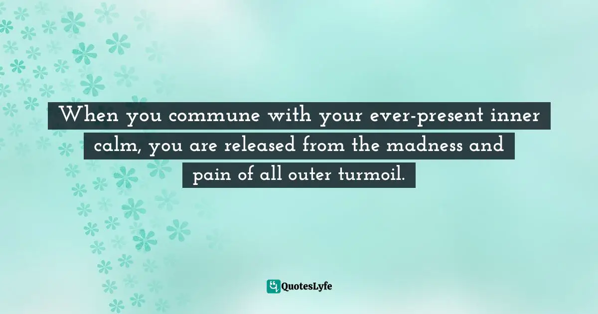When you commune with your ever-present inner calm, you are released from the madness and pain of all outer turmoil.