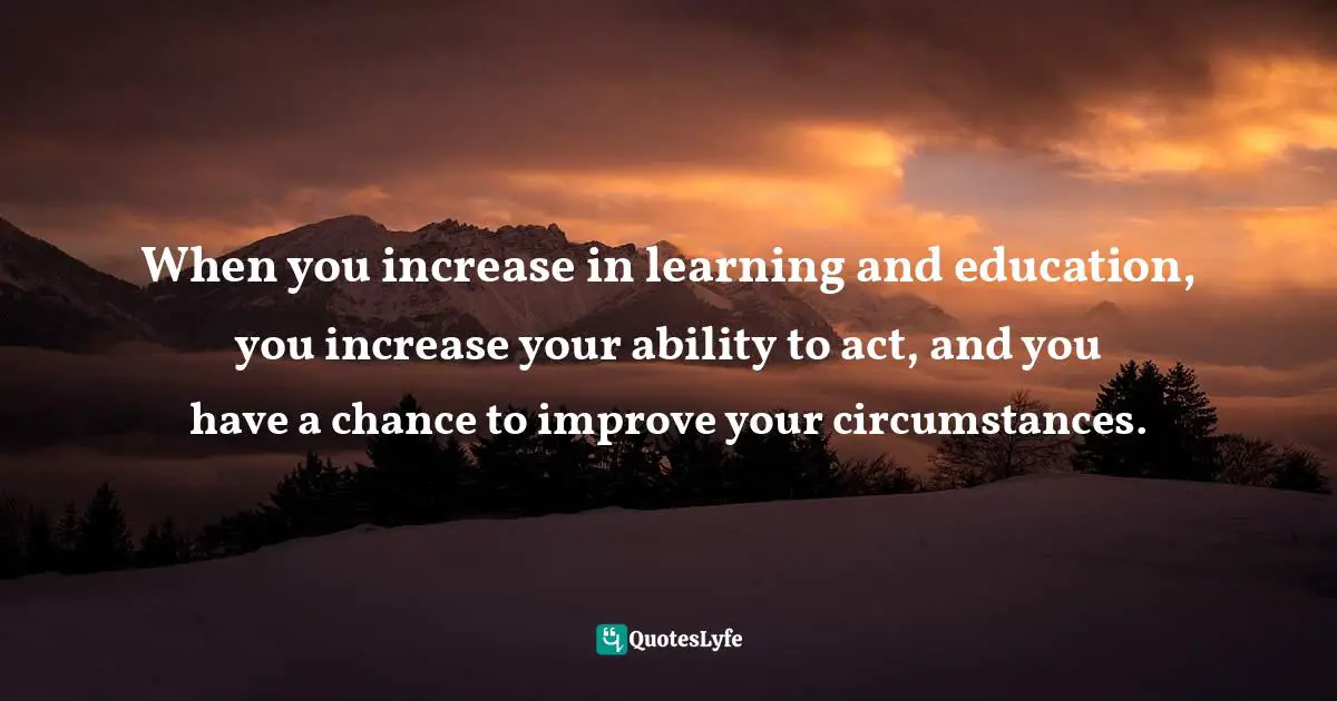 When you increase in learning and education, you increase your ability to act, and you have a chance to improve your circumstances.