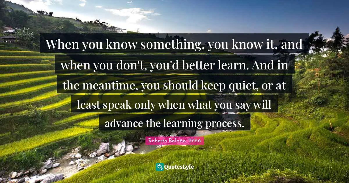 When you know something, you know it, and when you don't, you'd better learn. And in the meantime, you should keep quiet, or at least speak only when what you say will advance the learning process.