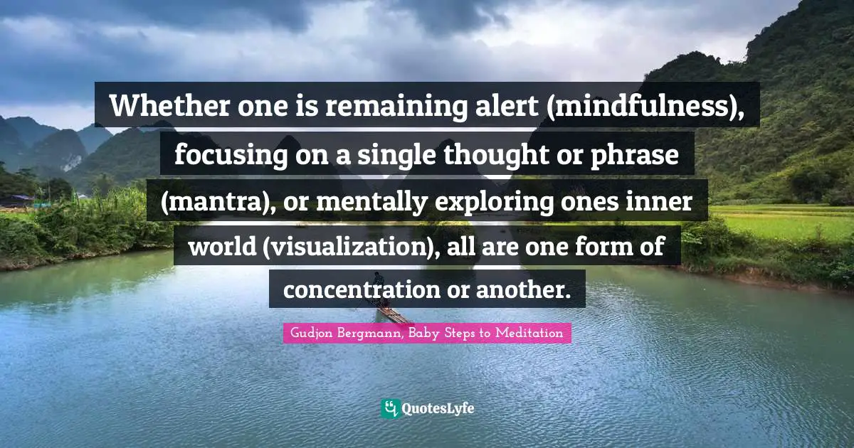 Whether one is remaining alert (mindfulness), focusing on a single thought or phrase (mantra), or mentally exploring ones inner world (visualization), all are one form of concentration or another.