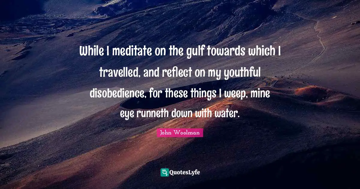 John Woolman Quotes: "While I meditate on the gulf towards which I travelled, and reflect on my youthful disobedience, for these things I weep, mine eye runneth down with water."