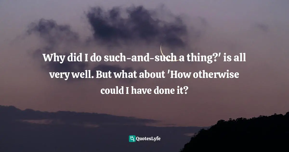 Why did I do such-and-such a thing?' is all very well. But what about 'How otherwise could I have done it?