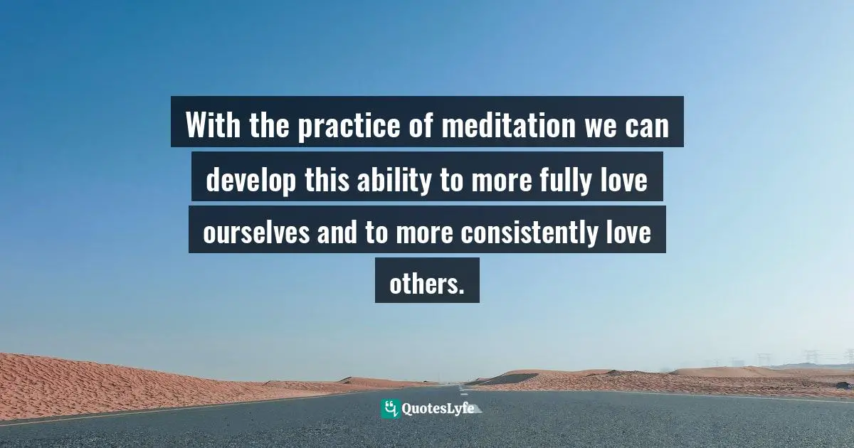 With the practice of meditation we can develop this ability to more fully love ourselves and to more consistently love others.