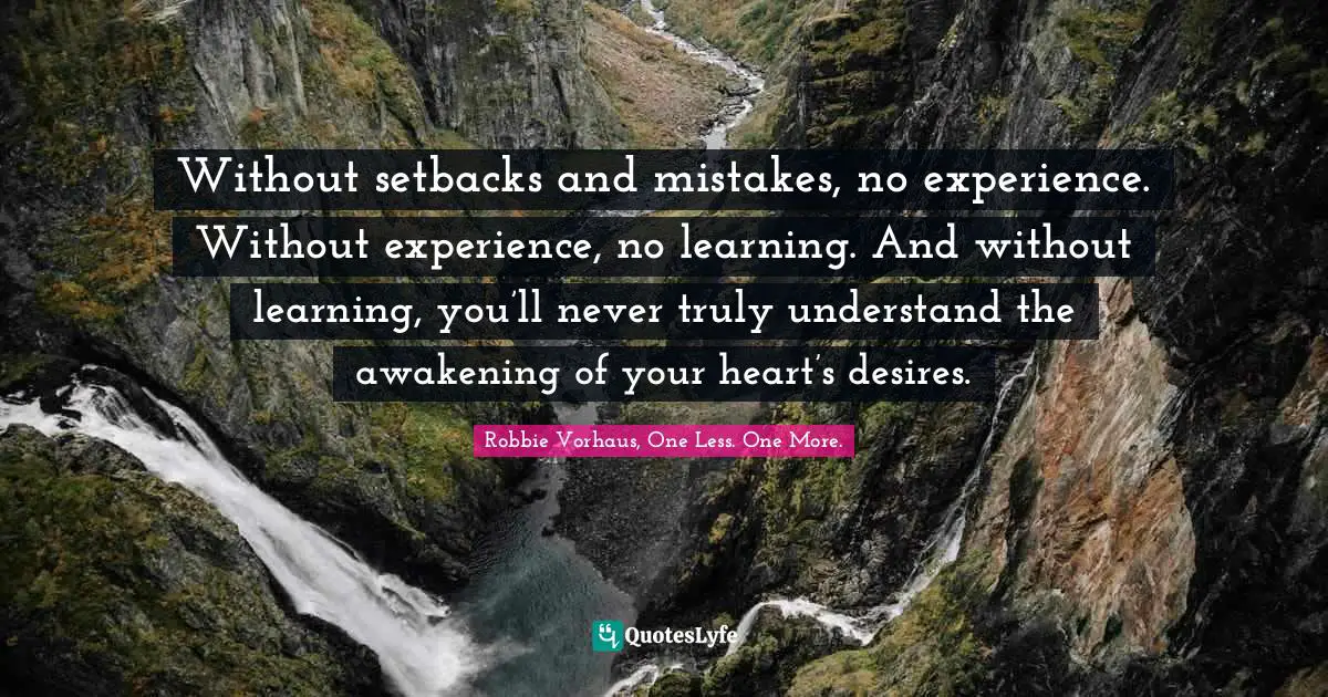 Without setbacks and mistakes, no experience. Without experience, no learning. And without learning, you’ll never truly understand the awakening of your heart’s desires.