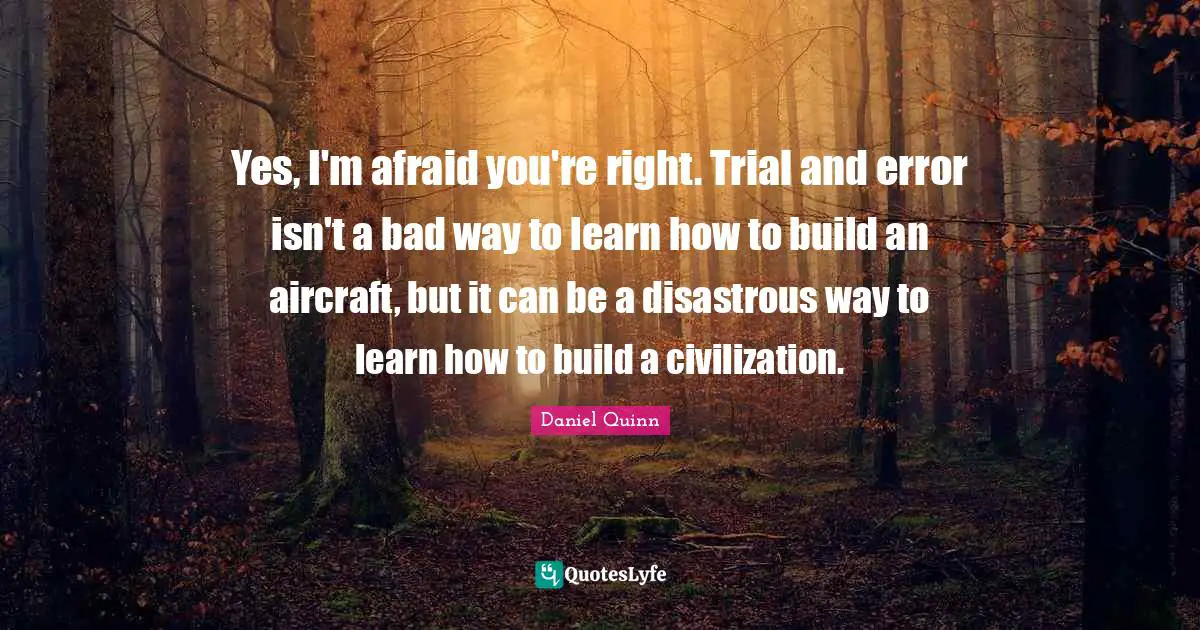 Yes, I'm afraid you're right. Trial and error isn't a bad way to learn how to build an aircraft, but it can be a disastrous way to learn how to build a civilization.
