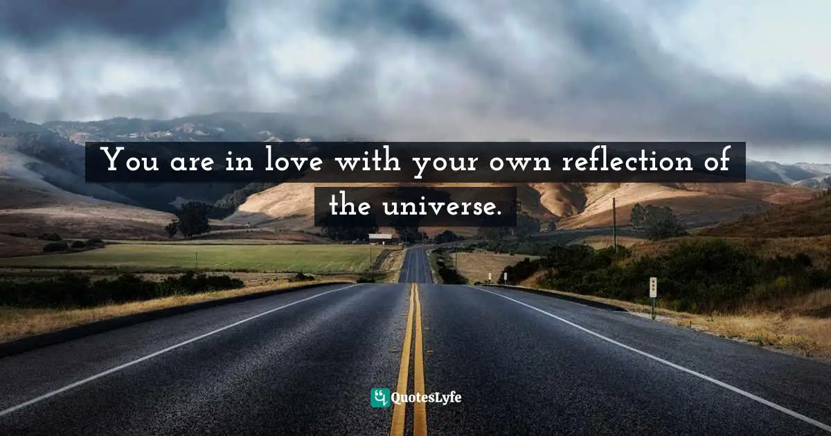 You are in love with your own reflection of the universe.