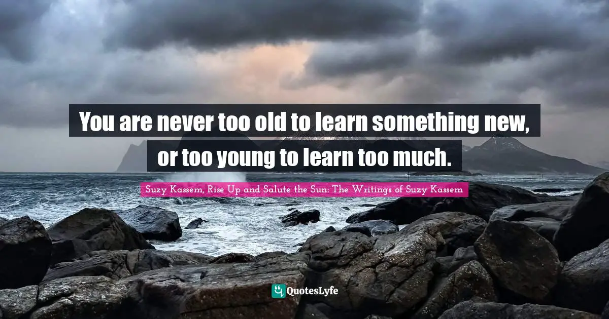 You are never too old to learn something new, or too young to learn too much.