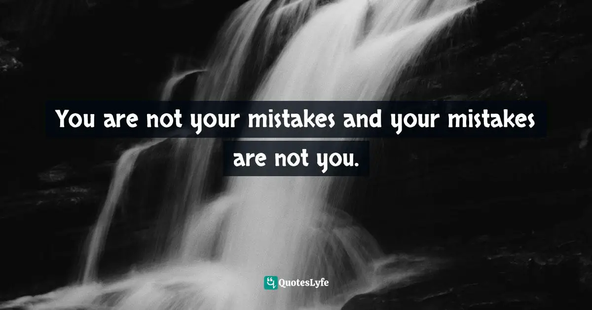 You are not your mistakes and your mistakes are not you.