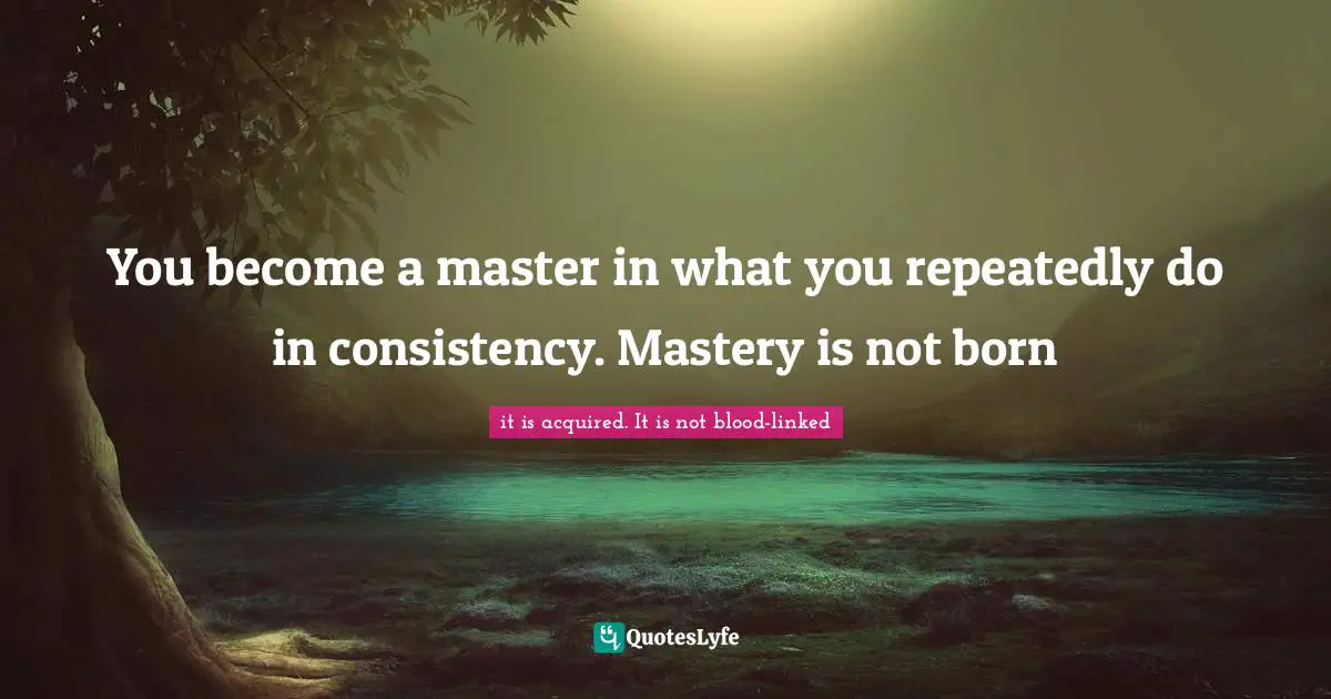 You become a master in what you repeatedly do in consistency. Mastery is not born